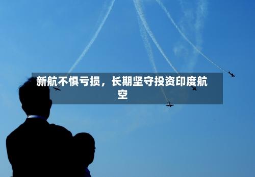 新航不惧亏损，长期坚守投资印度航空