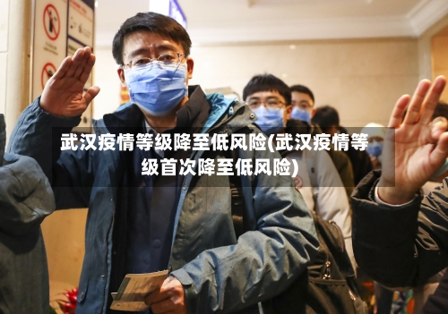 武汉疫情等级降至低风险(武汉疫情等级首次降至低风险)