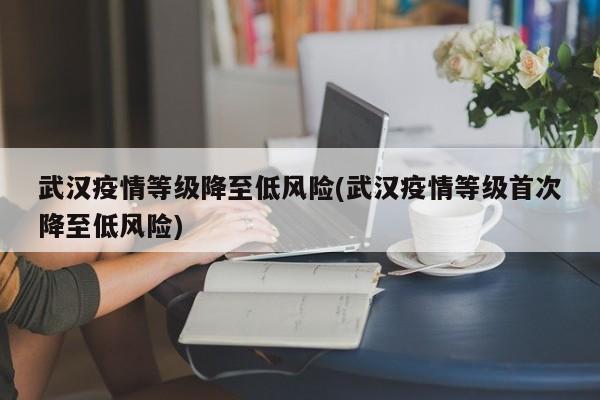 武汉疫情等级降至低风险(武汉疫情等级首次降至低风险)